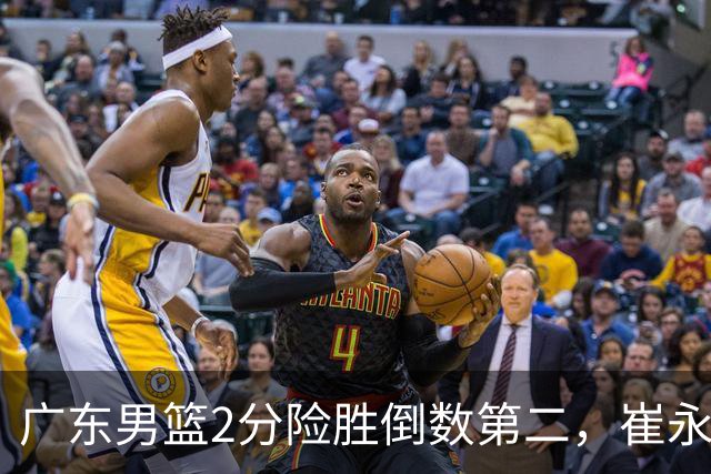 广东男篮2分险胜倒数第二，崔永熙补篮绝杀，胡明轩13+6徐杰状态糟糕