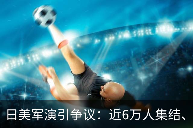 日美军演引争议：近6万人集结、多国首参演，日本民众忧虑难消