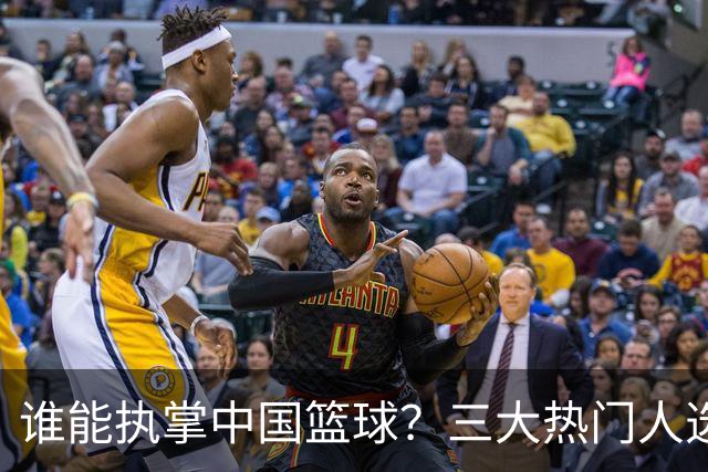 谁能执掌中国篮球？三大热门人选浮出水面，优缺点一目了然