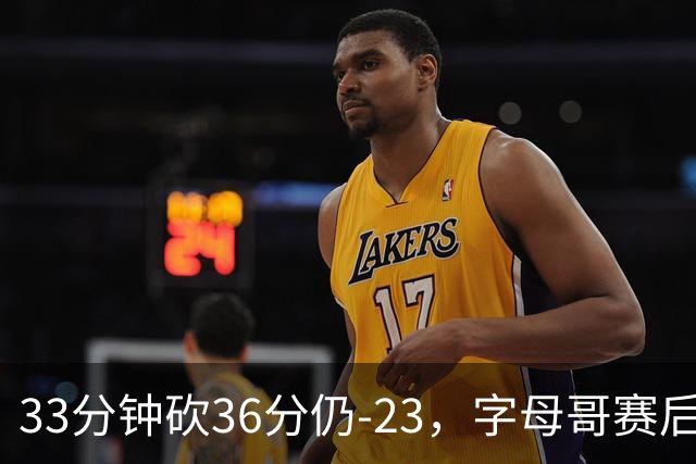 33分钟砍36分仍-23，字母哥赛后：我必须更拼命